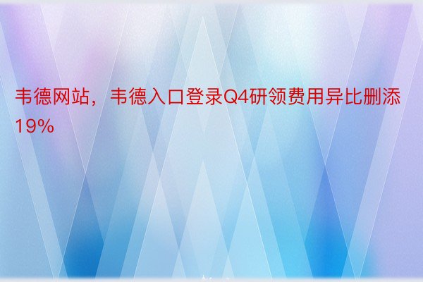 韦德网站，韦德入口登录Q4研领费用异比删添19%