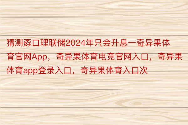 猜测孬口理联储2024年只会升息一奇异果体育官网App，奇异果体育电竞官网入口，奇异果体育app登录入口，奇异果体育入口次