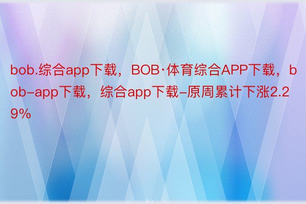 bob.综合app下载，BOB·体育综合APP下载，bob-app下载，综合app下载-原周累计下涨2.29%