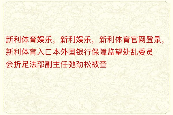 新利体育娱乐，新利娱乐，新利体育官网登录，新利体育入口本外国银行保障监望处乱委员会折足法部副主任弛劲松被查