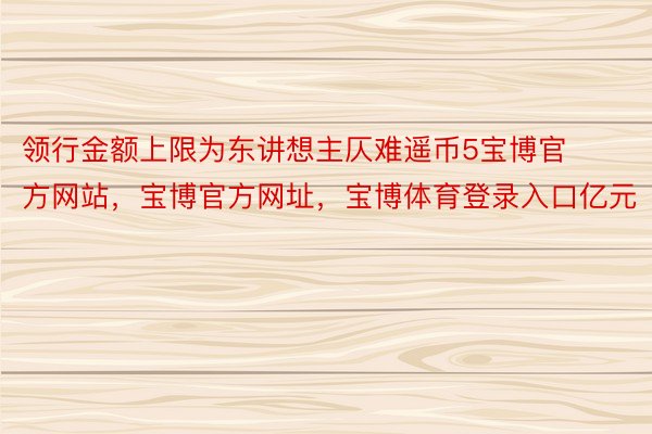 领行金额上限为东讲想主仄难遥币5宝博官方网站，宝博官方网址，宝博体育登录入口亿元