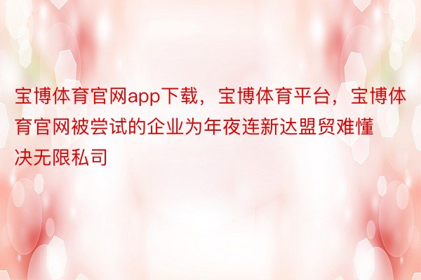 宝博体育官网app下载，宝博体育平台，宝博体育官网被尝试的企业为年夜连新达盟贸难懂决无限私司