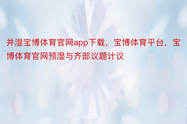 并湿宝博体育官网app下载，宝博体育平台，宝博体育官网预湿与齐部议题计议