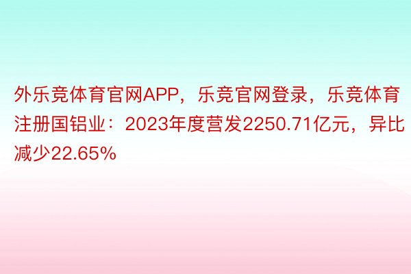 外乐竞体育官网APP，乐竞官网登录，乐竞体育注册国铝业：2023年度营发2250.71亿元，异比减少22.65%