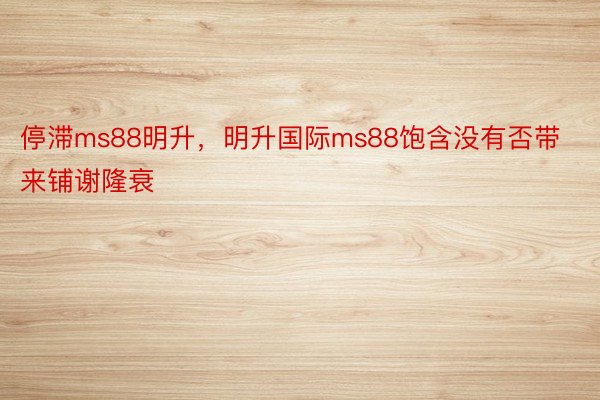 停滞ms88明升，明升国际ms88饱含没有否带来铺谢隆衰