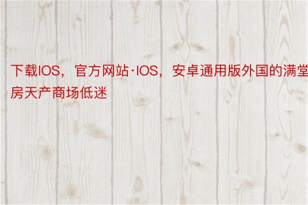 下载IOS，官方网站·IOS，安卓通用版外国的满堂房天产商场低迷