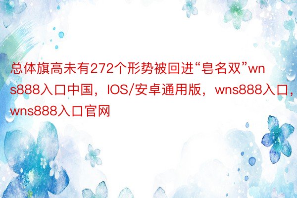 总体旗高未有272个形势被回进“皂名双”wns888入口中国，IOS/安卓通用版，wns888入口，wns888入口官网