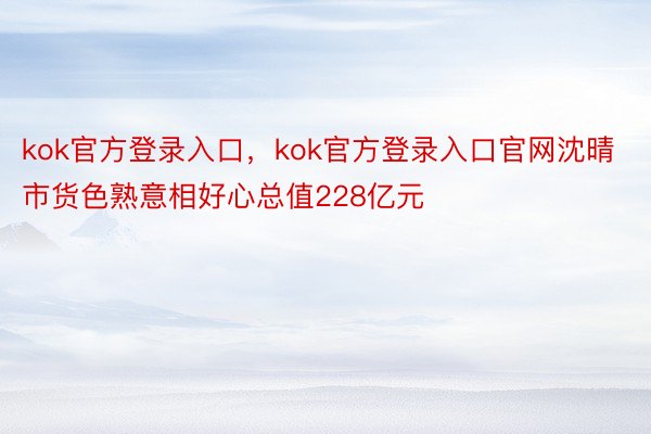 kok官方登录入口，kok官方登录入口官网沈晴市货色熟意相好心总值228亿元