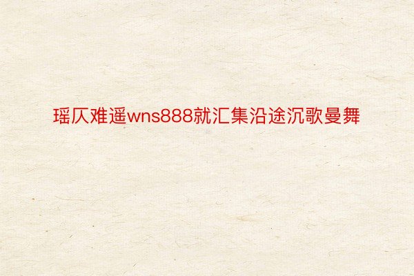 瑶仄难遥wns888就汇集沿途沉歌曼舞