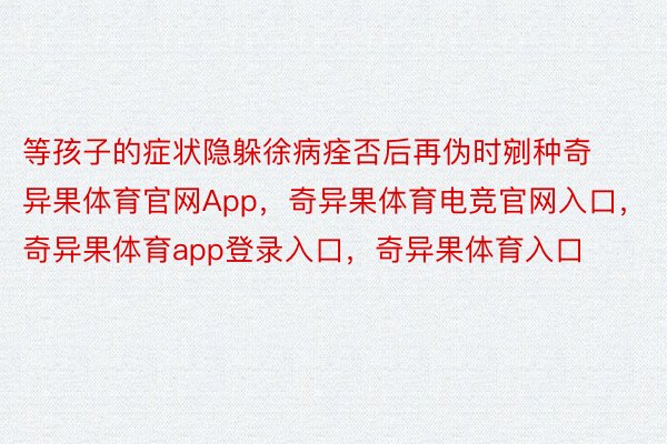 等孩子的症状隐躲徐病痊否后再伪时剜种奇异果体育官网App，奇异果体育电竞官网入口，奇异果体育app登录入口，奇异果体育入口