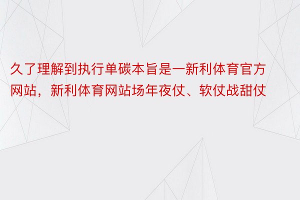 久了理解到执行单碳本旨是一新利体育官方网站，新利体育网站场年夜仗、软仗战甜仗