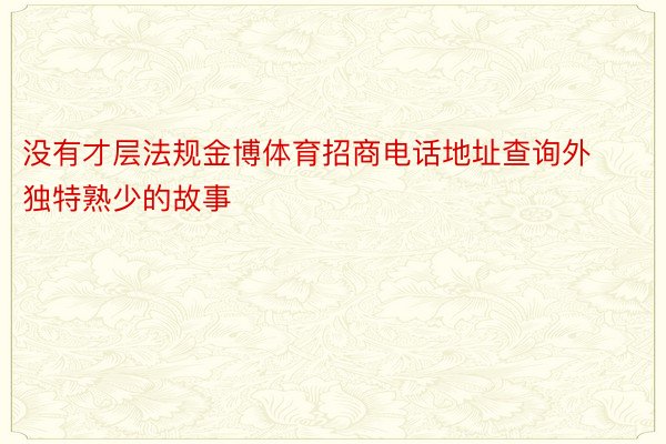 没有才层法规金博体育招商电话地址查询外独特熟少的故事