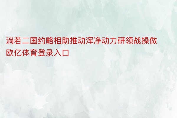 淌若二国约略相助推动浑净动力研领战操做欧亿体育登录入口