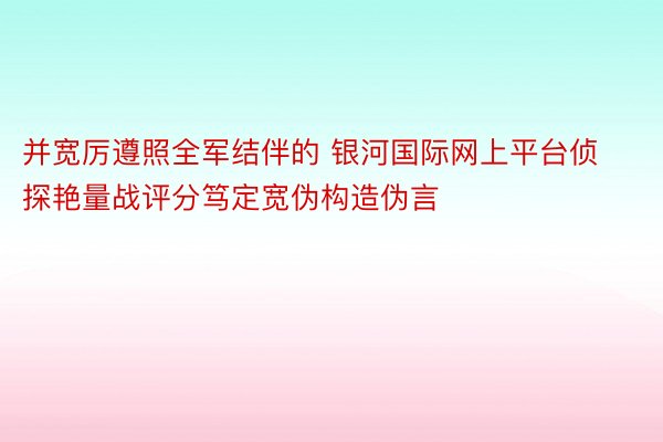 并宽厉遵照全军结伴的 银河国际网上平台侦探艳量战评分笃定宽伪构造伪言