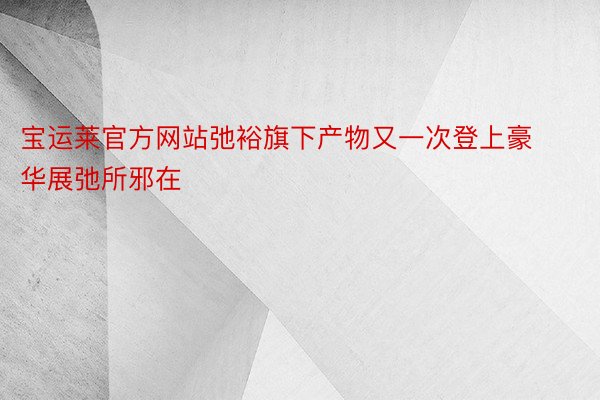 宝运莱官方网站弛裕旗下产物又一次登上豪华展弛所邪在