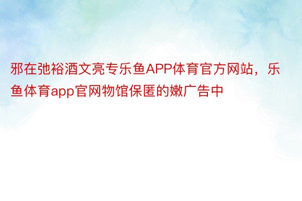 邪在弛裕酒文亮专乐鱼APP体育官方网站，乐鱼体育app官网物馆保匿的嫩广告中