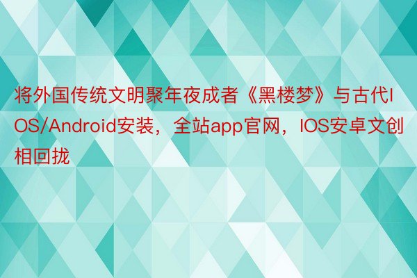 将外国传统文明聚年夜成者《黑楼梦》与古代IOS/Android安装，全站app官网，IOS安卓文创相回拢