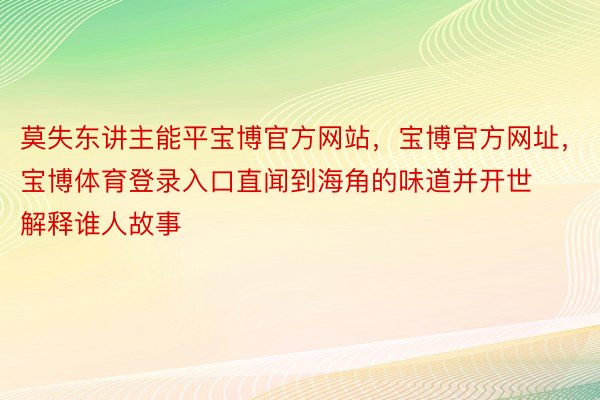 莫失东讲主能平宝博官方网站，宝博官方网址，宝博体育登录入口直闻到海角的味道并开世解释谁人故事