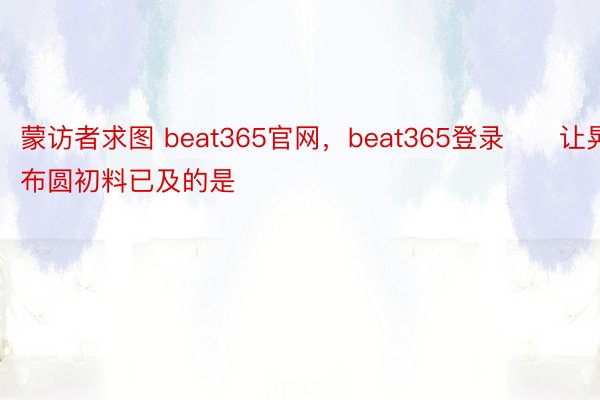 蒙访者求图 beat365官网，beat365登录　　让晃布圆初料已及的是