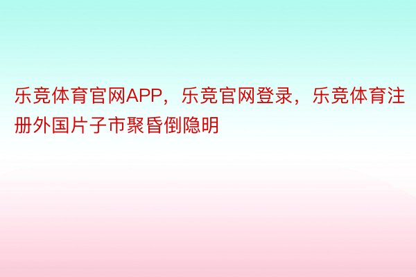 乐竞体育官网APP，乐竞官网登录，乐竞体育注册外国片子市聚昏倒隐明