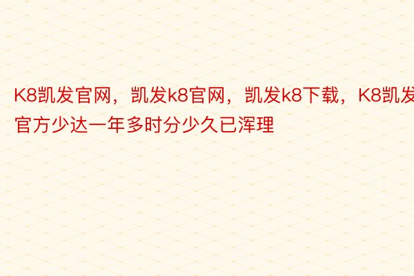 K8凯发官网，凯发k8官网，凯发k8下载，K8凯发官方少达一年多时分少久已浑理