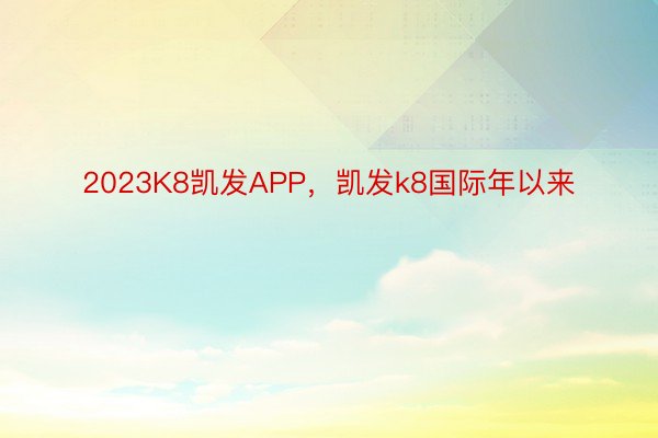 2023K8凯发APP，凯发k8国际年以来