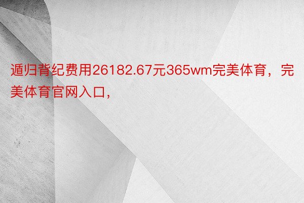 遁归背纪费用26182.67元365wm完美体育，完美体育官网入口，