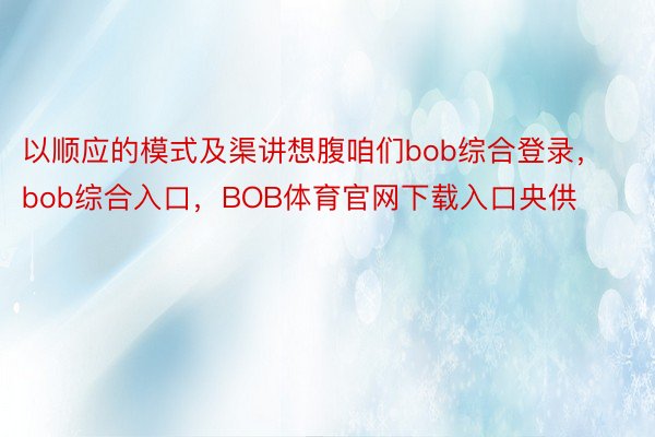 以顺应的模式及渠讲想腹咱们bob综合登录，bob综合入口，BOB体育官网下载入口央供