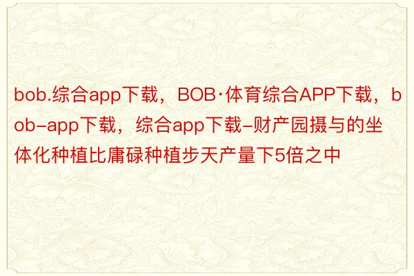 bob.综合app下载，BOB·体育综合APP下载，bob-app下载，综合app下载-财产园摄与的坐体化种植比庸碌种植步天产量下5倍之中