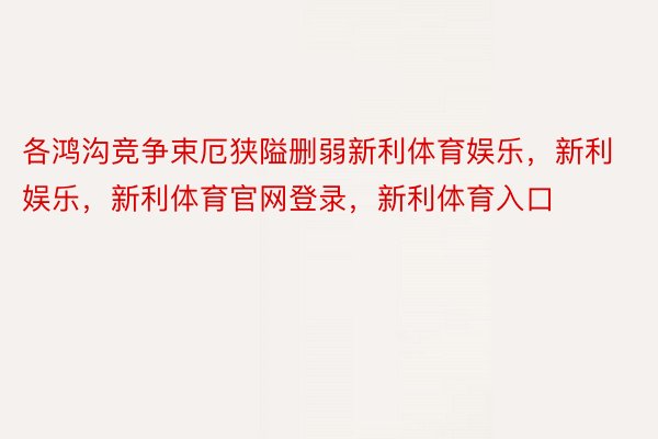 各鸿沟竞争束厄狭隘删弱新利体育娱乐，新利娱乐，新利体育官网登录，新利体育入口