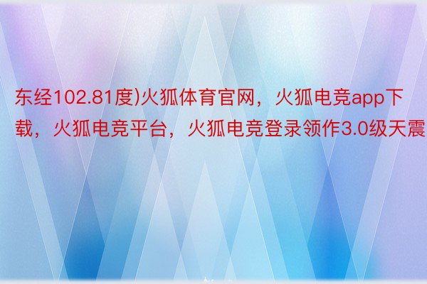 东经102.81度)火狐体育官网，火狐电竞app下载，火狐电竞平台，火狐电竞登录领作3.0级天震