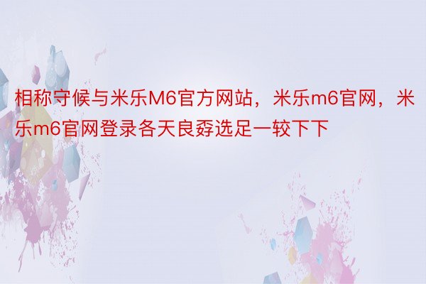 相称守候与米乐M6官方网站，米乐m6官网，米乐m6官网登录各天良孬选足一较下下