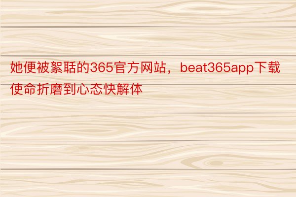 她便被絮聒的365官方网站，beat365app下载使命折磨到心态快解体