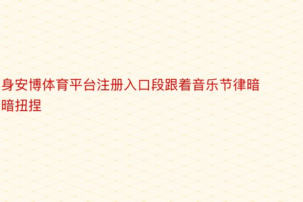 身安博体育平台注册入口段跟着音乐节律暗暗扭捏