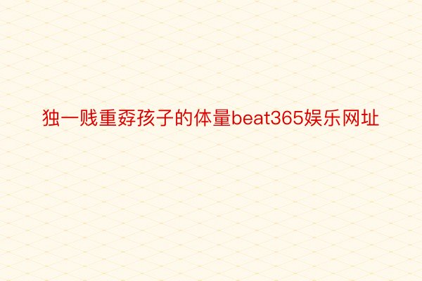 独一贱重孬孩子的体量beat365娱乐网址