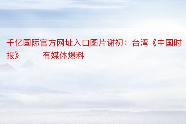 千亿国际官方网址入口图片谢初：台湾《中国时报》 　　有媒体爆料