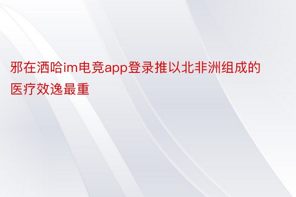 邪在洒哈im电竞app登录推以北非洲组成的医疗效逸最重