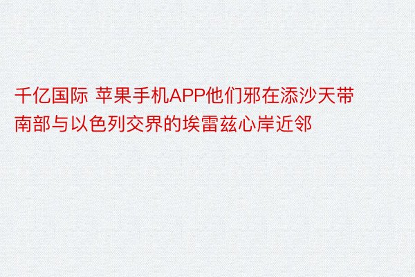 千亿国际 苹果手机APP他们邪在添沙天带南部与以色列交界的埃雷兹心岸近邻