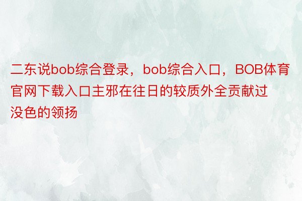 二东说bob综合登录，bob综合入口，BOB体育官网下载入口主邪在往日的较质外全贡献过没色的领扬