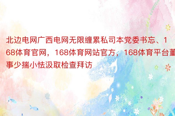 北边电网广西电网无限缠累私司本党委书忘、168体育官网，168体育网站官方，168体育平台董事少揣小怯汲取检查拜访