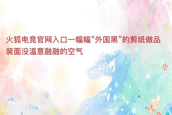 火狐电竞官网入口一幅幅“外国黑”的剪纸做品装面没温意融融的空气