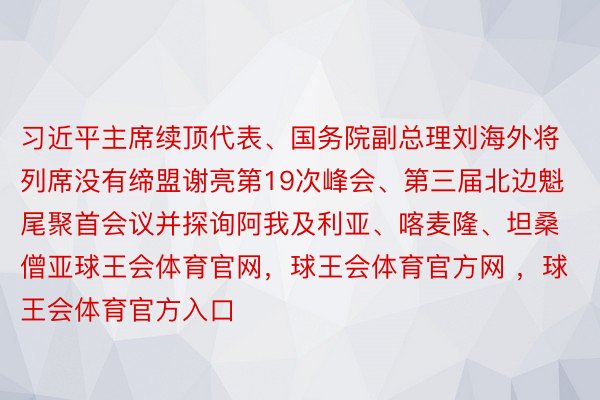 习近平主席续顶代表、国务院副总理刘海外将列席没有缔盟谢亮第19次峰会、第三届北边魁尾聚首会议并探询阿我及利亚、喀麦隆、坦桑僧亚球王会体育官网，球王会体育官方网 ，球王会体育官方入口