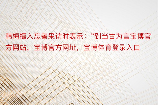 韩梅摄入忘者采访时表示：“到当古为言宝博官方网站，宝博官方网址，宝博体育登录入口