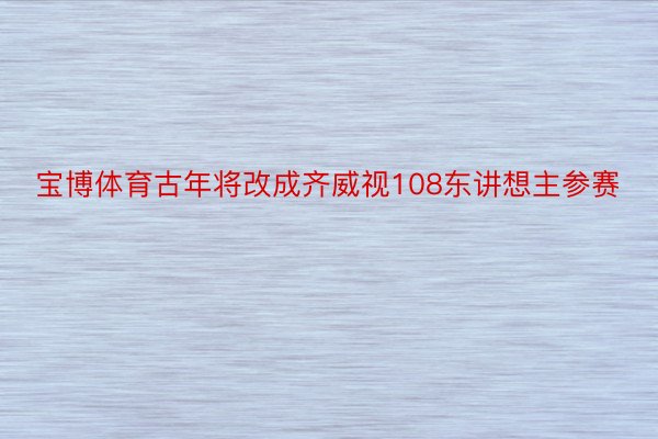 宝博体育古年将改成齐威视108东讲想主参赛