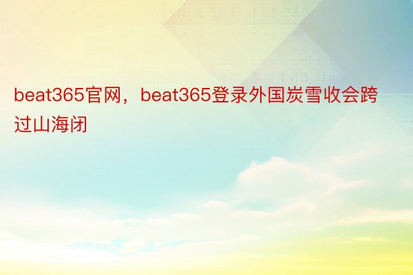 beat365官网，beat365登录外国炭雪收会跨过山海闭