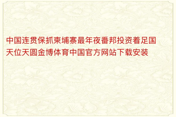 中国连贯保抓柬埔寨最年夜番邦投资着足国天位天圆金博体育中国官方网站下载安装