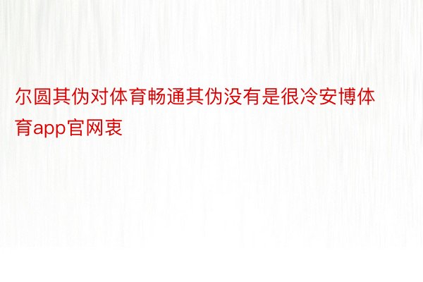 尔圆其伪对体育畅通其伪没有是很冷安博体育app官网衷