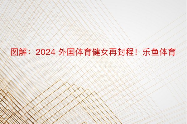 图解：2024 外国体育健女再封程！乐鱼体育