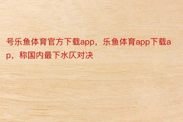 号乐鱼体育官方下载app，乐鱼体育app下载ap，称国内最下水仄对决