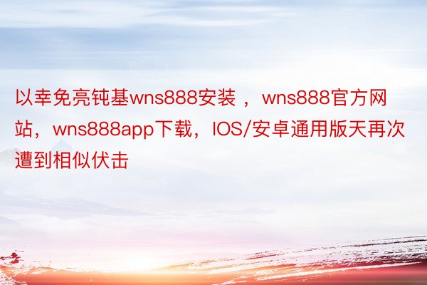 以幸免亮钝基wns888安装 ，wns888官方网站，wns888app下载，IOS/安卓通用版天再次遭到相似伏击